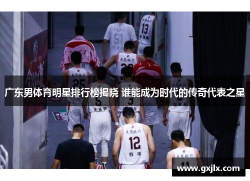广东男体育明星排行榜揭晓 谁能成为时代的传奇代表之星