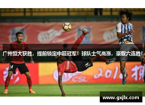 广州恒大获胜，提前锁定中超冠军！球队士气高涨，豪取六连胜！