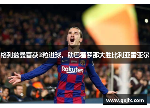 格列兹曼喜获3粒进球，助巴塞罗那大胜比利亚雷亚尔